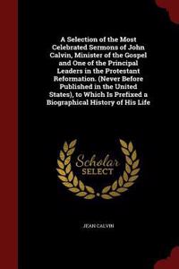 A Selection of the Most Celebrated Sermons of John Calvin, Minister of the Gospel and One of the Principal Leaders in the Protestant Reformation. (Never Before Published in the United States), to Which Is Prefixed a Biographical History of His Life