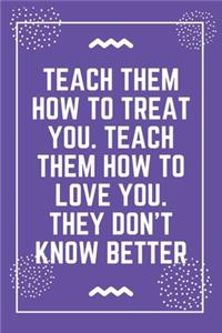Teach them how to treat you. Teach them how to love you. They don't know better