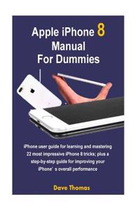 Apple iPhone 8 Manual for Dummies: iPhone User Guide for Learning and Mastering 22 Most Impressive iPhone 8 Tricks; Plus a Step-By-Step Guide for Improving Your Iphone's Overall Performance