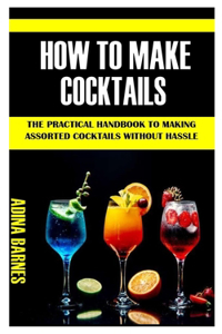 How to Make Cocktails: The Practical Handbook To Making Assorted Cocktails Without Hassle