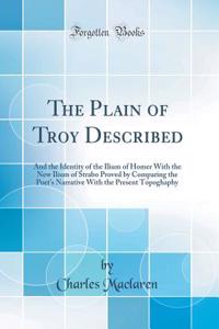 The Plain of Troy Described: And the Identity of the Ilium of Homer With the New Ilium of Strabo Proved by Comparing the Poet's Narrative With the Present Topoghaphy (Classic Reprint)