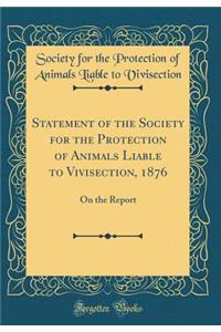 Statement of the Society for the Protection of Animals Liable to Vivisection, 1876: On the Report (Classic Reprint)