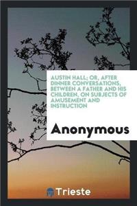 Austin Hall; Or, After Dinner Conversations, Between a Father and His Children, on Subjects of Amusement and Instruction