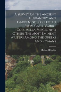 Survey Of The Ancient Husbandry And Gardening, Collected From Cato, Varro, Columella, Virgil, And Others The Most Eminent Writers Among The Greeks And Romans