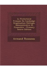 Le Protectorat Francais Du Cambodge: Organisation Politique, Administrative Et Financiere - Primary Source Edition