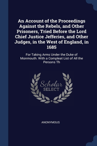 An Account of the Proceedings Against the Rebels, and Other Prisoners, Tried Before the Lord Chief Justice Jefferies, and Other Judges, in the West of England, in 1685