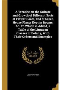 A Treatise on the Culture and Growth of Different Sorts of Flower Roots, and of Green House Plants Kept in Rooms, &c. To Which is Added, a Table of the Linnæan Classes of Botany, With Their Orders and Examples