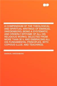 A Compendium of the Theological and Spiritual Writings of Emanuel Swedenborg; Being a Systematic and Orderly Epitome of All His Religious Works; Selected from More Than 30 V. and Embracing All His Fundamental Principles, with Copious Illus. and Tea