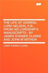 The Life of Admiral Lord Nelson, K.B., from His Lordship's Manuscripts: By James Stanier Clarke and John M'Arthur
