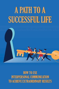 A Path To A Successful Life: How To Use Interpersonal Communication To Achieve Extraordinary Results: Tips To Learn The Language Of Success