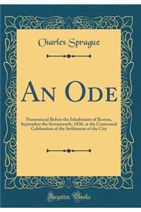An Ode: Pronounced Before the Inhabitants of Boston, September the Seventeenth, 1830, at the Centennial Celebration of the Settlement of the City (Classic Reprint)