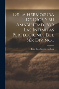 De La Hermosura De Dios Y Su Amabilidad Por Las Infinitas Perfecciones Del Sér Divino...