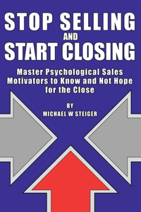 Stop Selling and Start Closing: Master Psychological Sales Motivators to Know and Not Hope for the Close