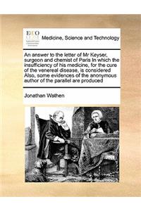 An answer to the letter of Mr Keyser, surgeon and chemist of Paris In which the insufficiency of his medicine, for the cure of the venereal disease, is considered Also, some evidences of the anonymous author of the parallel are produced