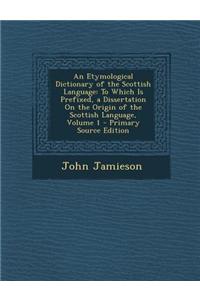 An Etymological Dictionary of the Scottish Language: To Which Is Prefixed, a Dissertation on the Origin of the Scottish Language, Volume 1