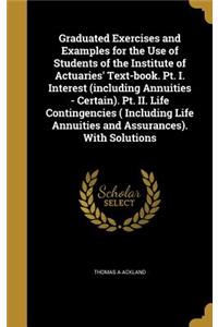 Graduated Exercises and Examples for the Use of Students of the Institute of Actuaries' Text-book. Pt. I. Interest (including Annuities - Certain). Pt. II. Life Contingencies ( Including Life Annuities and Assurances). With Solutions