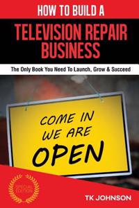 How to Build a Television Repair Business (Special Edition): The Only Book You Need to Launch, Grow & Succeed: The Only Book You Need to Launch, Grow & Succeed