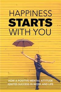 Happiness Starts with You: How a Positive Mental Attitude Ignites Success in Work and Life