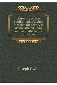 A Treatise on the Equilibrium of Arches in Which the Theory Is Demonstrated Upon Familiar Mathematical Principles