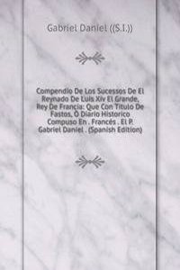 Compendio De Los Sucessos De El Reynado De Luis Xiv El Grande, Rey De Francia: Que Con Titulo De Fastos, O Diario Historico Compuso En . Frances . El P. Gabriel Daniel . (Spanish Edition)