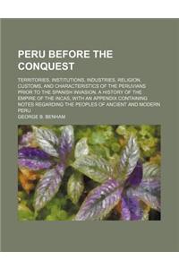 Peru Before the Conquest; Territories, Institutions, Industries, Religion, Customs, and Characteristics of the Peruvians Prior to the Spanish Invasion