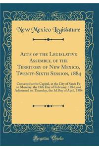 Acts of the Legislative Assembly, of the Territory of New Mexico, Twenty-Sixth Session, 1884: Convened at the Capital, at the City of Santa Fe on Monday, the 18th Day of February, 1884, and Adjourned on Thursday, the 3d Day of April, 1884
