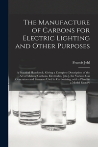 Manufacture of Carbons for Electric Lighting and Other Purposes; a Practical Handbook, Giving a Complete Description of the Art of Making Carbons, Electrodes, [etc.], the Various Gas Generators and Furnaces Used in Carbonising; With a Plan for A...