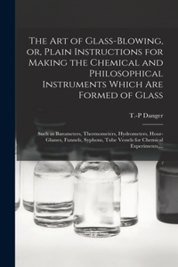 The Art of Glass-blowing, or, Plain Instructions for Making the Chemical and Philosophical Instruments Which Are Formed of Glass