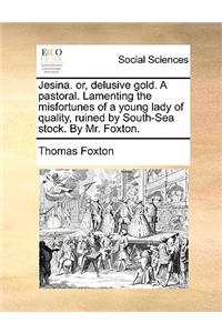 Jesina. Or, Delusive Gold. a Pastoral. Lamenting the Misfortunes of a Young Lady of Quality, Ruined by South-Sea Stock. by Mr. Foxton.