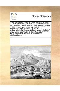 The Report of the Lords Committees Appointed to Draw Up the State of the Case Upon the Writ of Error, ... Wherein Matthew Ashby Was Plaintiff, and William White and Others Defendants. ...