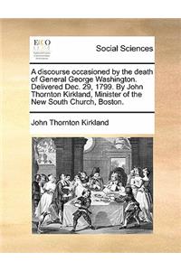 A discourse occasioned by the death of General George Washington. Delivered Dec. 29, 1799. By John Thornton Kirkland, Minister of the New South Church, Boston.