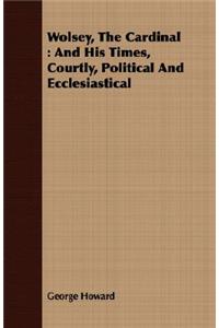 Wolsey, the Cardinal: And His Times, Courtly, Political and Ecclesiastical