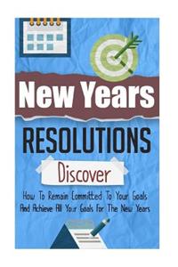 New Years Resolutions - Discover How To Remain Committed To Your Goals And Achieve All Your Goals For The New Years