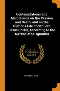 Contemplations and Meditations on the Passion and Death, and on the Glorious Life of our Lord Jesus Christ, According to the Method of St. Ignatius