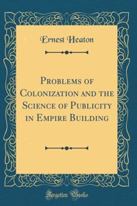 Problems of Colonization and the Science of Publicity in Empire Building (Classic Reprint)