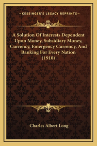 A Solution Of Interests Dependent Upon Money, Subsidiary Money, Currency, Emergency Currency, And Banking For Every Nation (1910)