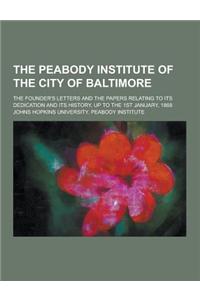 The Peabody Institute of the City of Baltimore; The Founder's Letters and the Papers Relating to Its Dedication and Its History, Up to the 1st January