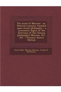 The Mind of Mencius: Or, Political Economy Founded Upon Moral Philosophy: A Systematic Digest of the Doctrines of the Chinese Philosopher Mencius, B.C. 325