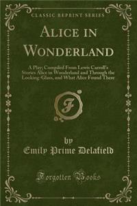 Alice in Wonderland: A Play; Compiled from Lewis Carroll's Stories Alice in Wonderland and Through the Looking-Glass, and What Alice Found There (Classic Reprint)