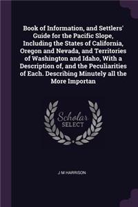 Book of Information, and Settlers' Guide for the Pacific Slope, Including the States of California, Oregon and Nevada, and Territories of Washington and Idaho, With a Description of, and the Peculiarities of Each. Describing Minutely all the More I