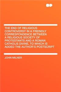 The End of Religious Controversy in a Freindly Correspondence Between a Religious Society of Protestants and a Roman Catholis Divine, to Which Is Added the Author's PostScript