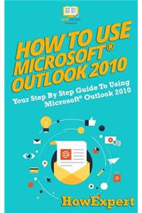 How to Use Microsoft Outlook 2010: Your Step-By-Step Guide to Using Microsoft Outlook 2010