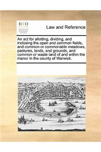 An ACT for Allotting, Dividing, and Inclosing the Open and Common Fields, and Common or Commonable Meadows, Pastures, Lands, and Grounds, and Common or Waste Land of and Within the Manor in the County of Warwick.
