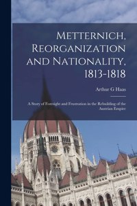 Metternich, Reorganization and Nationality, 1813-1818; a Story of Foresight and Frustration in the Rebuilding of the Austrian Empire