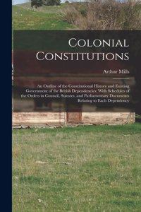 Colonial Constitutions: An Outline of the Constitutional History and Existing Government of the British Dependencies: With Schedules of the Orders in Council, Statutes, and