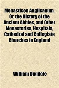 Monasticon Anglicanum, Or, the History of the Ancient Abbies, and Other Monasteries, Hospitals, Cathedral and Collegiate Churches in England