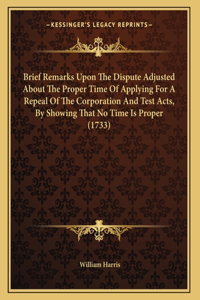 Brief Remarks Upon The Dispute Adjusted About The Proper Time Of Applying For A Repeal Of The Corporation And Test Acts, By Showing That No Time Is Proper (1733)