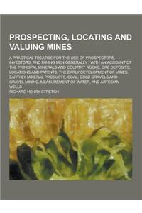 Prospecting, Locating and Valuing Mines; A Practical Treatise for the Use of Prospectors, Investors, and Mining Men Generally: With an Account of the