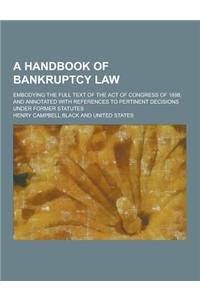 A Handbook of Bankruptcy Law; Embodying the Full Text of the Act of Congress of 1898, and Annotated with References to Pertinent Decisions Under for