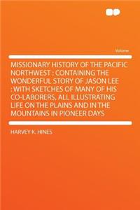 Missionary History of the Pacific Northwest: Containing the Wonderful Story of Jason Lee: With Sketches of Many of His Co-Laborers, All Illustrating Life on the Plains and in the Mountains in Pioneer Days